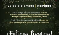 : 25 de diciembre, Navidad Frase: Que la magia de esta temporada ilumine nuestros propósitos y renueve el compromiso de seguir aprendiendo y formando juntos. El MEP les desea una Navidad llena de paz y momentos que toquen el corazón. ¡Felices fiestas!